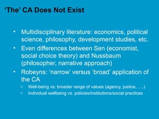 ‘The’ CA Does Not Exist
• Multidisciplinary literature: economics, political
science, philosophy, development studies, etc.
• Even differences between Sen (economist,
social choice theory) and Nussbaum
(philosopher, narrative approach)
• Robeyns: ‘narrow’ versus ‘broad’ application of
the CA
o Well-being vs. broader range of values (agency, justice, ….)
o Individual wellbeing vs. policies/institutions/social practices
 