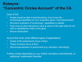 Robeyns:
“Concentric Circles Account” of the CA
Core of CA:
• People should be able to lead flourishing, truly human life –
functionings/capabilities as core ‘evaluative space / informational base’
• Normative evaluation of functionings / capabilities is needed
• There may be other elements of value & claims of the right which do not
refer to capabilitarian notion of the good
• Ethical individualism
Around this inner circle different types of applications:
• Quality of life assessments (focus of Sen)
• Theory of justice (focus of Sen)
• (Re)conceptualization of phenomena (e.g. education, technology)
Further circles depending on e.g. further normative commitments, or
additional ‘explanatory theories’
 
