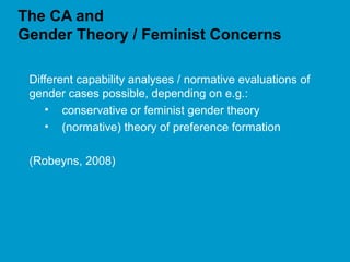 The CA and
Gender Theory / Feminist Concerns
Different capability analyses / normative evaluations of
gender cases possible, depending on e.g.:
• conservative or feminist gender theory
• (normative) theory of preference formation
(Robeyns, 2008)
 