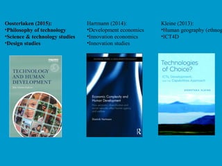Oosterlaken (2015):
•Philosophy of technology
•Science & technology studies
•Design studies
Hartmann (2014):
•Development economics
•Innovation economics
•Innovation studies
Kleine (2013):
•Human geography (ethnog
•ICT4D
 