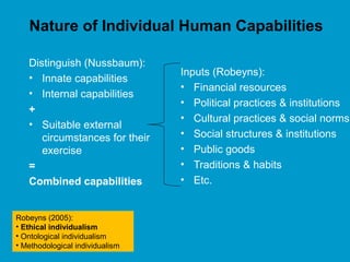 Nature of Individual Human Capabilities
Inputs (Robeyns):
• Financial resources
• Political practices & institutions
• Cultural practices & social norms
• Social structures & institutions
• Public goods
• Traditions & habits
• Etc.
Distinguish (Nussbaum):
• Innate capabilities
• Internal capabilities
+
• Suitable external
circumstances for their
exercise
=
Combined capabilities
Robeyns (2005):
• Ethical individualism
• Ontological individualism
• Methodological individualism
 