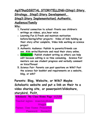 Ag379uzDIGITAL STORYTELLING=(Step1:Story
Strategy, Step2:Story Development,
Step3:Story Implementation) Authentic
Audience/family
Why:
 1. Parental connection to school: Prents see children’s
    writings an videos, pics,hear voice
 2. Learning Fun & Fresh and maintain motivation
    before/during/after projects: Video of kids holding up
    their story after complete, Video kids working on science
    project
 3. Authentic Audience: Publish to parents/friends can
    see..Kids write/illustrate and read their story online.
 4. Collaborate: Publish student writing so others can help
    edit because editing is so time consuming. Science Fair
    mentors can see student progress and verbally comment
    on VoiceThread
 5. Science Fair: Parents can post questions on Wiki? Post
    the science fair booklet and requirements on a website,
    blog, or wiki?


Parents: Blog, Website, or Wiki? Maybe
Scholastic website and put a link on their to a
video sharing site, or powerpoint/slideshare,
storybird, Piclit,
Scholastic My Class Home Page 11/1/07
Teacher signin: maschmidheiser
                  Maggie
Parent: User Name: PrinceHall
         Password: Room211
 