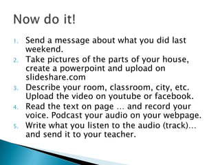 1. Send a message about what you did last
weekend.
2. Take pictures of the parts of your house,
create a powerpoint and upload on
slideshare.com
3. Describe your room, classroom, city, etc.
Upload the video on youtube or facebook.
4. Read the text on page … and record your
voice. Podcast your audio on your webpage.
5. Write what you listen to the audio (track)…
and send it to your teacher.
 