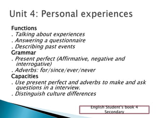 Functions
. Talking about experiences
. Answering a questionnaire
. Describing past events
Grammar
. Present perfect (Affirmative, negative and
interrogative)
. Adverbs: for/since/ever/never
Capacities
. Use present perfect and adverbs to make and ask
questions in a interview.
. Distinguish culture differences
English Student’s book 4
Secondary
 
