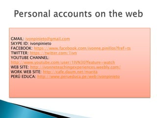 GMAIL: ivonpinieto@gmail.com
SKYPE ID: ivonpinieto
FACEBOOK: https://www.facebook.com/ivonne.pinillos?fref=ts
TWITTER: https://twitter.com/1ivn
YOUTUBE CHANNEL:
http://www.youtube.com/user/1IVN30?feature=watch
WEB SITE: http://ivonneteachingexperiences.weebly.com/
WORK WEB SITE: http://cafe.daum.net/marita
PERÚ EDUCA: http://www.perueduca.pe/web/ivonpinieto
 