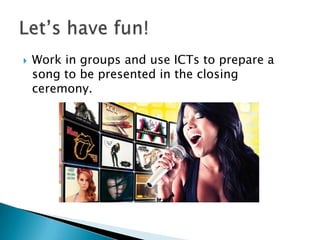  Work in groups and use ICTs to prepare a
song to be presented in the closing
ceremony.
 
