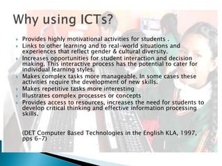  Provides highly motivational activities for students .
 Links to other learning and to real-world situations and
experiences that reflect gender & cultural diversity.
 Increases opportunities for student interaction and decision
making. This interactive process has the potential to cater for
individual learning styles.
 Makes complex tasks more manageable. In some cases these
activities require the development of new skills.
 Makes repetitive tasks more interesting
 Illustrates complex processes or concepts
 Provides access to resources, increases the need for students to
develop critical thinking and effective information processing
skills.
(DET Computer Based Technologies in the English KLA, 1997,
pps 6-7)
 