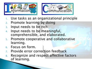 1. Use tasks as an organizational principle
2. Promote learning by doing
3. Input needs to be rich
4. Input needs to be meaningful,
comprehensible, and elaborated.
5. Promote cooperative and collaborative
learning.
6. Focus on form.
7. Provide error correction feedback
8. Recognize and respect affective factors
of learning.
 