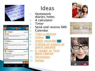 1. Homework
diaries/notes
2. A calculator
3. Timer
4. Send and receive SMS
5. Calendar
6. Take a picture
7. Video
8. Voice recorder
9. Calling an expert or
guest speaker
10. E-reader or Text
Book Option
11. Dictionary
12. Songs
 
