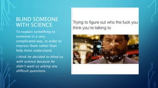 BLIND SOMEONE
WITH SCIENCE
To explain something to
someone in a very
complicated way, in order to
impress them rather than
help them understand.
I think he decided to blind us
with science because he
didn’t want us asking any
difficult questions.
 