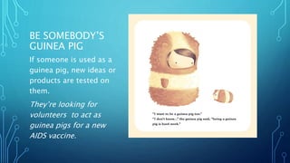 BE SOMEBODY’S
GUINEA PIG
If someone is used as a
guinea pig, new ideas or
products are tested on
them.
They’re looking for
volunteers to act as
guinea pigs for a new
AIDS vaccine.
 
