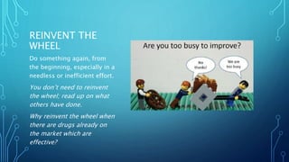 REINVENT THE
WHEEL
Do something again, from
the beginning, especially in a
needless or inefficient effort.
You don’t need to reinvent
the wheel; read up on what
others have done.
Why reinvent the wheel when
there are drugs already on
the market which are
effective?
 