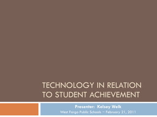 TECHNOLOGY IN RELATION TO STUDENT ACHIEVEMENT Presenter:  Kelsey Welk West Fargo Public Schools ~ February 21, 2011 