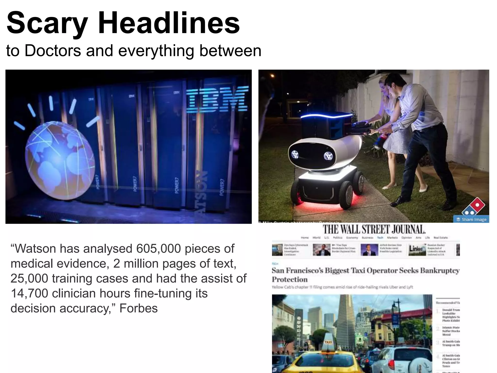 “Watson has analysed 605,000 pieces of
medical evidence, 2 million pages of text,
25,000 training cases and had the assist of
14,700 clinician hours fine-tuning its
decision accuracy,” Forbes
Scary Headlines
to Doctors and everything between
 