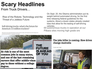 Scary Headlines
From Truck Drivers…
5
69 autonomous trucks in operation at our
Pilbara sites moving high grade ore
Rise of the Robots: Technology and the
Threat of a Jobless Future
On Sept. 20, the Obama administration put its
weight behind automated driving, for the first
time releasing federal guidelines for the
systems. About a dozen states already created
laws that allow for the testing of self-driving
vehicles.
 