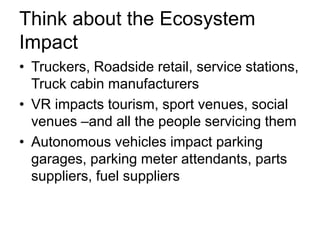 Think about the Ecosystem
Impact
• Truckers, Roadside retail, service stations,
Truck cabin manufacturers
• VR impacts tourism, sport venues, social
venues –and all the people servicing them
• Autonomous vehicles impact parking
garages, parking meter attendants, parts
suppliers, fuel suppliers
 