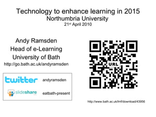 Technology to enhance learning in 2015 Northumbria University   21 st  April 2010 Andy Ramsden Head of e-Learning University of Bath http://go.bath.ac.uk/andyramsden eatbath-present andyramsden http://www.bath.ac.uk/lmf/download/43956 URL 