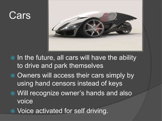 Cars


 In the future, all cars will have the ability
  to drive and park themselves
 Owners will access their cars simply by
  using hand censors instead of keys
 Will recognize owner’s hands and also
  voice
 Voice activated for self driving.
 