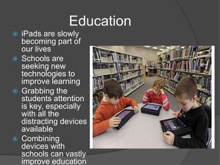 Education
   iPads are slowly
    becoming part of
    our lives
   Schools are
    seeking new
    technologies to
    improve learning
   Grabbing the
    students attention
    is key, especially
    with all the
    distracting devices
    available
   Combining
    devices with
    schools can vastly
    improve education
 