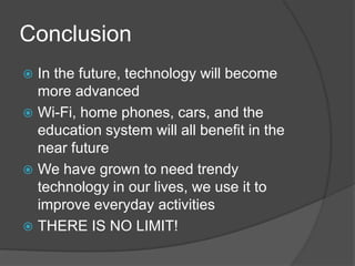 Conclusion
 In the future, technology will become
  more advanced
 Wi-Fi, home phones, cars, and the
  education system will all benefit in the
  near future
 We have grown to need trendy
  technology in our lives, we use it to
  improve everyday activities
 THERE IS NO LIMIT!
 