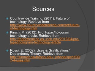 Sources
   Countrywide Training. (2011). Future of
    technology. Retrieve from
    http://www.countrywidetraining.com/art/future-
    of-technology.htm
   Kirsch, M. (2012). Pro Tupac/hologram
    technology article. Retrieve from
    http://thebottomline.as.ucsb.edu/2012/04/pro-
    tupachologram-technology-article

   Rossi, E. (2002). Uses & Gratifications/
    Dependency Theory. Retrieve from
    http://zimmer.csufresno.edu/~johnca/spch100/
    7-4-uses.htm
 