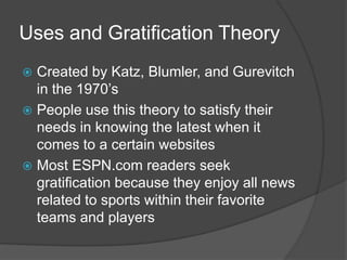 Uses and Gratification Theory
 Created by Katz, Blumler, and Gurevitch
  in the 1970’s
 People use this theory to satisfy their
  needs in knowing the latest when it
  comes to a certain websites
 Most ESPN.com readers seek
  gratification because they enjoy all news
  related to sports within their favorite
  teams and players
 