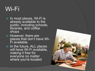 Wi-Fi
   In most places, Wi-Fi is
    already available to the
    public, including schools,
    libraries, and coffee
    shops
   However, there are
    places that don’t have Wi-
    Fi available.
   In the future, ALL places
    will have Wi-Fi available,
    making it free for
    everyone no matter
    where you're located
 
