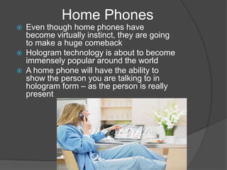 Home Phones
   Even though home phones have
    become virtually instinct, they are going
    to make a huge comeback
   Hologram technology is about to become
    immensely popular around the world
   A home phone will have the ability to
    show the person you are talking to in
    hologram form – as the person is really
    present
 