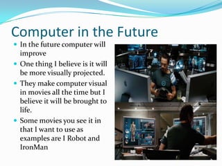 Computer in the Future
 In the future computer will
  improve
 One thing I believe is it will
  be more visually projected.
 They make computer visual
  in movies all the time but I
  believe it will be brought to
  life.
 Some movies you see it in
  that I want to use as
  examples are I Robot and
  IronMan
 