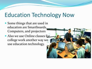 Education Technology Now
 Some things that are used in
  education are Smartboards,
  Computers, and projectors
 Also we use Online classes for
  college work another way we
  use education technology.
 