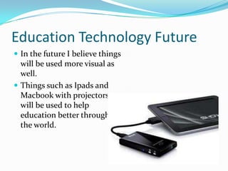 Education Technology Future
 In the future I believe things
  will be used more visual as
  well.
 Things such as Ipads and
  Macbook with projectors
  will be used to help
  education better throughout
  the world.
 