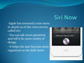 •Apple has invented a new more
in-depth us of the voice service
called siri.
• You can ask more questions
and tell it do more variety of
things.
• It helps the user become more
organized on the daily basis
 