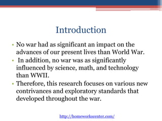 Introduction 
• No war had as significant an impact on the 
advances of our present lives than World War. 
• In addition, no war was as significantly 
influenced by science, math, and technology 
than WWII. 
• Therefore, this research focuses on various new 
contrivances and exploratory standards that 
developed throughout the war. 
http://homeworkscenter.com/ 
 