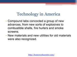 Technology in America 
• Compound labs concocted a group of new 
advances, from new sorts of explosives to 
combustible shells, fire hurlers and smoke 
screens. 
• New materials and new utilities for old materials 
were also recognized. 
http://homeworkscenter.com/ 
 