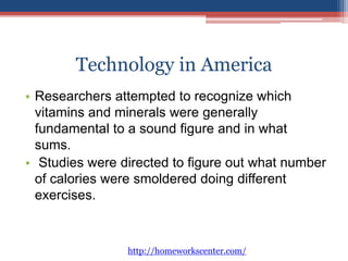 Technology in America 
• Researchers attempted to recognize which 
vitamins and minerals were generally 
fundamental to a sound figure and in what 
sums. 
• Studies were directed to figure out what number 
of calories were smoldered doing different 
exercises. 
http://homeworkscenter.com/ 
 