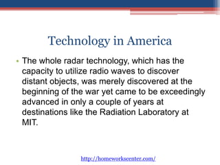 Technology in America 
• The whole radar technology, which has the 
capacity to utilize radio waves to discover 
distant objects, was merely discovered at the 
beginning of the war yet came to be exceedingly 
advanced in only a couple of years at 
destinations like the Radiation Laboratory at 
MIT. 
http://homeworkscenter.com/ 
 