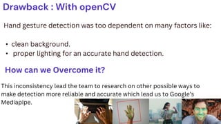 Drawback : With openCV
Hand gesture detection was too dependent on many factors like:
• clean background.
• proper lighting for an accurate hand detection.
How can we Overcome it?
This inconsistency lead the team to research on other possible ways to
make detection more reliable and accurate which lead us to Google’s
Mediapipe.