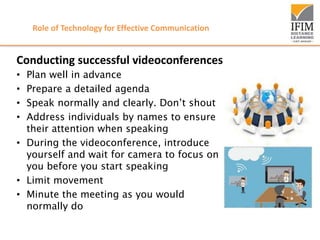 Role of Technology for Effective Communication
Conducting successful videoconferences
• Plan well in advance
• Prepare a detailed agenda
• Speak normally and clearly. Don’t shout
• Address individuals by names to ensure
their attention when speaking
• During the videoconference, introduce
yourself and wait for camera to focus on
you before you start speaking
• Limit movement
• Minute the meeting as you would
normally do
 