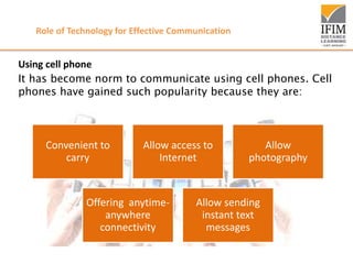 Role of Technology for Effective Communication
Using cell phone
It has become norm to communicate using cell phones. Cell
phones have gained such popularity because they are:
Convenient to
carry
Allow access to
Internet
Allow
photography
Offering anytime-
anywhere
connectivity
Allow sending
instant text
messages
 