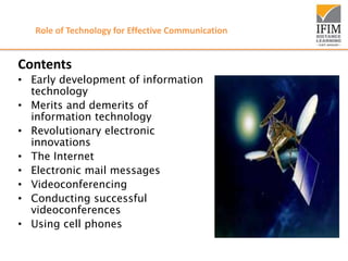 Role of Technology for Effective Communication
Contents
• Early development of information
technology
• Merits and demerits of
information technology
• Revolutionary electronic
innovations
• The Internet
• Electronic mail messages
• Videoconferencing
• Conducting successful
videoconferences
• Using cell phones
 