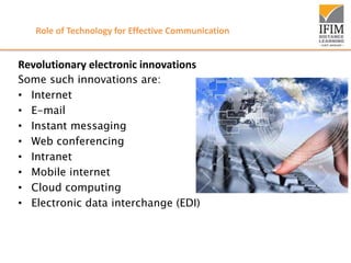 Role of Technology for Effective Communication
Revolutionary electronic innovations
Some such innovations are:
• Internet
• E-mail
• Instant messaging
• Web conferencing
• Intranet
• Mobile internet
• Cloud computing
• Electronic data interchange (EDI)
 