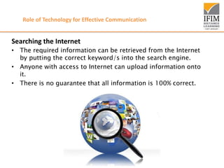 Role of Technology for Effective Communication
Searching the Internet
• The required information can be retrieved from the Internet
by putting the correct keyword/s into the search engine.
• Anyone with access to Internet can upload information onto
it.
• There is no guarantee that all information is 100% correct.
 