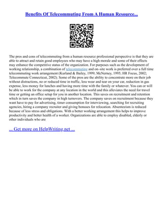 Benefits Of Telecommuting From A Human Resource...
The pros and cons of telecommuting from a human resource professional perspective is that they are
able to attract and retain good employees who may have a high morale and some of their effects
may enhance the competitive status of the organization. For purposes such as the development of
working relationship, a combination of telecommuting and on–site work is preferred over a full time
telecommuting work arrangement (Kurland & Bailey, 1999; McNerney, 1995; HR Focus, 2002;
Telecommute Connecticut, 2002). Some of the pros are the ability to concentrate more on their job
without distractions, no or reduced time in traffic, less wear and tear on your car, reduction in gas
expense, less money for lunches and having more time with the family or whatever. You can or will
be able to work for the company at any location in the world and this alleviates the need for travel
time or getting an office setup for you in another location. This saves on recruitment and retention
which in turn saves the company in high turnovers. The company saves on recruitment because they
want have to pay for advertising, timer consumption for interviewing, searching for recruiting
agencies, hiring a company recruiter and giving bonuses for relocation. Absenteeism is reduced
because of less stress and obligations. With a better working arrangement this helps to improve
productivity and better health of a worker. Organizations are able to employ disabled, elderly or
other individuals who are
... Get more on HelpWriting.net ...
 