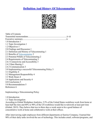Definition And History Of Telecommuting
Table of Contents
Transmittal memorandum........................................................................ii–iii
Executive summary.................................................................................iv
1.0 Introduction 1
1.1 Topic Investigation 1
1.2 Objectives 1
2.0 Findings and Discussion 1
2.1 Definition and History of Telecommuting 1
2.2 Benefits of Telecommuting 2
2.3 Potential Pitfalls of Telecommuting 2
2.4 Requirements of Telecommuting 3
2.4.1 Connectivity and Accessibility 3
2.4.2 Data Sharing 3
2.4.3 Communication 3
3.0 Implementing a successful Telecommuting Policy 3
3.1 Eligibility 4
3.2 Management Responsibility 4
3.3 Work Hours 4
3.4 Applications and Security 4
4.0 Conclusions 5
5.0 Recommendations 5
References 6
Implementing a Telecommuting Policy
1.0 Introduction
1.1 Topic Investigation
According to Global Workplace Analytics, 2.5% of the United States workforce work from home at
least half the time and 80% to 90% of the US workforce would like to telework at least part time
(Global, 2015). They believe that two to three days a week seem to be a good balance of
concentrative work at home and collaborative work at their offices.
After interviewing eight employees from different departments at Sunrise Company, I learned that
90% of their daily tasks involved the use of technology. This includes email, software/programs, and
 