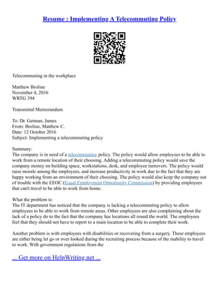 Resume : Implementing A Telecommuting Policy
Telecommuting in the workplace
Matthew Broline
November 4, 2016
WRTG 394
Transmittal Memorandum
To: Dr. Getman, James
From: Broline, Matthew C.
Date: 12 October 2016
Subject: Implementing a telecommuting policy
Summary:
The company is in need of a telecommuting policy. The policy would allow employees to be able to
work from a remote location of their choosing. Adding a telecommuting policy would save the
company money on building space, workstations, desk, and employee turnovers. The policy would
raise morale among the employees, and increase productivity in work due to the fact that they are
happy working from an environment of their choosing. The policy would also keep the company out
of trouble with the EEOC (Equal Employment Opportunity Commission) by providing employees
that can't travel to be able to work from home.
What the problem is:
The IT department has noticed that the company is lacking a telecommuting policy to allow
employees to be able to work from remote areas. Other employees are also complaining about the
lack of a policy do to the fact that the company has locations all round the world. The employees
feel that they should not have to report to a main location to be able to complete their work.
Another problem is with employees with disabilities or recovering from a surgery. These employees
are either being let go or over looked during the recruiting process because of the inability to travel
to work. With government regulations from the
... Get more on HelpWriting.net ...
 