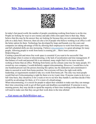 Why Telecommuting Is A Great Advantage For Many People
In today's fast paced world, the number of people considering working from home is on the rise.
People are looking for ways to save money and add a little extra spare time to their day. Many
believe that this may be the answer they are looking for because they are not commuting to their
jobs on a daily basis. However, there are also a lot of people who believe working in an office is still
the better option for them. Technology has developed by leaps and bounds over the years and
companies are taking advantage of this by allowing their employees to work from home part–time,
and full scheduled shifts are also increasing. I believe telecommuting is a great advantage for many
people. Allowing people to work from home is creating job ... Show more content on
Helpwriting.net ...
Creating a peaceful and stress free work space is essential if you want to be successful. One
disadvantage when it comes to telecommuting, is the lack of socialization and time management. If
that balance of work and personal life is not attained, many might find it to be more stressful
working at home than an office. Working from home can be a dream come true for many people. If I
owned my own company, I would definitely support telecommuting. However, I would have to be
one hundred percent sure the person choosing this option, has the dedication and commitment it
takes to succeed at work from home position. Not everyone will have the right work skills,
leadership, or requirements needed to take on a work from home job. The only way most people
would find out if telecommuting is right for them is to try it part–time. If anyone wants to do it on a
full–time basis, they should try it for a week or two to see how they handle it, and then decide if this
would be an advantage for them, or if it is more of a disadvantage.
When telecommuting, it is crucial for people to adjust their schedule to make sure they can manage
their time concerning work to get all their goals and deadlines accomplished. If someone is not a
morning person, they may decide to spend the majority of their time working in the afternoon. They
will need to make sure that they can get their work done in the time allotted
... Get more on HelpWriting.net ...
 