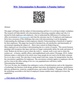 Why Telecommuting Is Becoming A Popular Subject
Abstract
This paper will begin with the subject of telecommuting and how it is evolving in today's workplace.
The research will help identify why telecommuting is becoming a popular subject and why it is
desired for both employees and employers. Also to understand the differences of working in an
office environment or telecommuting and what the outcomes may be. If employers and employees
fail to have awareness of the challenges that come with telecommuting it can be damaging.
Understanding the challenges to help employers identify if telecommuting is beneficial or negative
for their employees. This paper has research of productivity, job satisfaction, and functionality of
environment regarding the subject of ... Show more content on Helpwriting.net ...
More employees are converting to telecommuting due to a variety of reasons. "The current business
paradigm shift recognizes that space and time no longer contractually define the mode and nature of
work. Workers do not have to go to where the work is – instead, work is now sent to where the
workers are – in homes, satellite offices, and neighborhood work centers,"(Nyaanga, 2012). Author
Solomon makes a valid point in his article since many people do not want to do the daily commute
five to six days a week. Not only does it waste actual work time, money for transportation, but also
the convenience capabilities for employees. The convenience certainly applies to employees who do
not live close to the office setting or live in a very populated area with heavy traffic.
Telecommuting Advantages
"For over 30 years, the workplace has undergone a series of transformations such as the integration
of technology into business work design, product innovation, development, processes, performance,
delivery, productivity, creativity, competitiveness, and worker flexibility," (Nyaanga, 2012). Having
the technology accessible to the Intel of employee's homes enables more employees to have the
capabilities
... Get more on HelpWriting.net ...
 