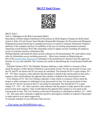 MGT2 Task3 Essay
MGT2 Task 3
Task A: Addendum to the Risk Assessment Matrix:
Description of Risks Impact Likelihood of Occurrence (L,M,H) Degree of Impact (L,M,H) Initial
Action to Take if Event Occurs Team Member Responsible Strategies for Prevention and Mitigation
Widespread security breach due to unauthorized access to sensitive customer information Negative
publicity of the company and loss of credibility in the eyes of existing and potential customers
impacting overall business M H Take immediate action to tighten security including all employee
access to customer sensitive information Ben
Malinda Identify and install the latest security software on all telecommuters' PCs and enforce strict
rules for information access including password ... Show more content on Helpwriting.net ...
Part of the Earned Value Management technique is the monitoring of variances from the approved
baseline of costs and schedule. The variances are useful in determining the overall project health and
status.
– Schedule Variance (SV): The Schedule Variance indicates a value which is a measure of how
much the project is either ahead or behind at a given point in time. For any given point in time, once
the EV and PV are known the SV can easily be calculated. The formula for SV is quite simply: SV =
EV – PV. Here a positive value indicates that the project is ahead at the current point in time and a
negative value would indicate the opposite that a project is behind at the current point in time.
– Cost Variance (CV): The Cost Variance indicates a value which is a measure of how much the
project is either overspent or underspent at any given point in time. For any given point in time,
once the EV and AC are known the CV can easily be calculated. The formula for CV is quite
simply: CV = EV – AC. Here a positive value indicates that the project is under spent at the current
point in time and a negative value would indicate the opposite that a project is over spent at the
current point in time. The Cost Variance at the end of the project is calculated as follows: CV = BAC
– AC. The same above rationale is applied to positive and negative numbers to indicate if the project
is under spent or over spent respectively.
To measure schedule or cost efficiency there are two
... Get more on HelpWriting.net ...
 