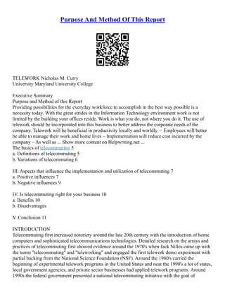 Purpose And Method Of This Report
TELEWORK Nicholas M. Curry
University Maryland University College
Executive Summary
Purpose and Method of this Report
Providing possibilities for the everyday workforce to accomplish in the best way possible is a
necessity today. With the great strides in the Information Technology environment work is not
limited by the building your offices reside. Work is what you do, not where you do it. The use of
telework should be incorporated into this business to better address the corporate needs of the
company. Telework will be beneficial in productivity locally and worldly. – Employees will better
be able to manage their work and home lives – Implementation will reduce cost incurred by the
company – As well as ... Show more content on Helpwriting.net ...
The basics of telecommuting 5
a. Definitions of telecommuting 5
b. Variations of telecommuting 6
III. Aspects that influence the implementation and utilization of telecommuting 7
a. Positive influences 7
b. Negative influences 9
IV. Is telecommuting right for your business 10
a. Benefits 10
b. Disadvantages
V. Conclusion 11
INTRODUCTION
Telecommuting first increased notoriety around the late 20th century with the introduction of home
computers and sophisticated telecommunications technologies. Detailed research on the arrays and
practices of telecommuting first showed evidence around the 1970's when Jack Nilles came up with
the terms "telecommuting" and "teleworking" and engaged the first telework demo experiment with
partial backing from the National Science Foundation (NSF). Around the 1980's carried the
beginning of experimental telework programs in the United States and near the 1990's a lot of states,
local government agencies, and private sector businesses had applied telework programs. Around
1990s the federal government presented a national telecommuting initiative with the goal of
 