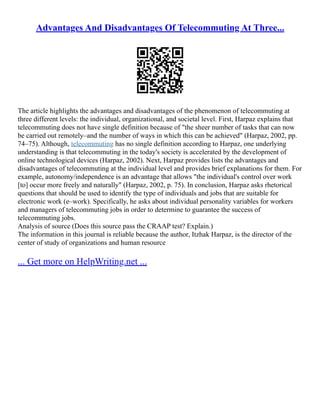 Advantages And Disadvantages Of Telecommuting At Three...
The article highlights the advantages and disadvantages of the phenomenon of telecommuting at
three different levels: the individual, organizational, and societal level. First, Harpaz explains that
telecommuting does not have single definition because of "the sheer number of tasks that can now
be carried out remotely–and the number of ways in which this can be achieved" (Harpaz, 2002, pp.
74–75). Although, telecommuting has no single definition according to Harpaz, one underlying
understanding is that telecommuting in the today's society is accelerated by the development of
online technological devices (Harpaz, 2002). Next, Harpaz provides lists the advantages and
disadvantages of telecommuting at the individual level and provides brief explanations for them. For
example, autonomy/independence is an advantage that allows "the individual's control over work
[to] occur more freely and naturally" (Harpaz, 2002, p. 75). In conclusion, Harpaz asks rhetorical
questions that should be used to identify the type of individuals and jobs that are suitable for
electronic work (e–work). Specifically, he asks about individual personality variables for workers
and managers of telecommuting jobs in order to determine to guarantee the success of
telecommuting jobs.
Analysis of source (Does this source pass the CRAAP test? Explain.)
The information in this journal is reliable because the author, Itzhak Harpaz, is the director of the
center of study of organizations and human resource
... Get more on HelpWriting.net ...
 
